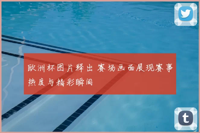 欧洲杯图片释出 赛场画面展现赛事热度与精彩瞬间