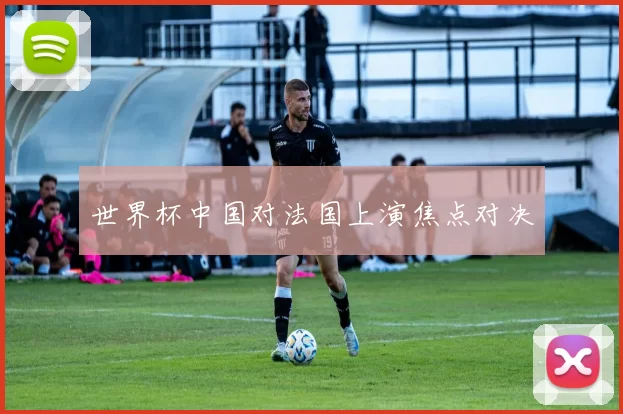 世界杯中国对法国上演焦点对决