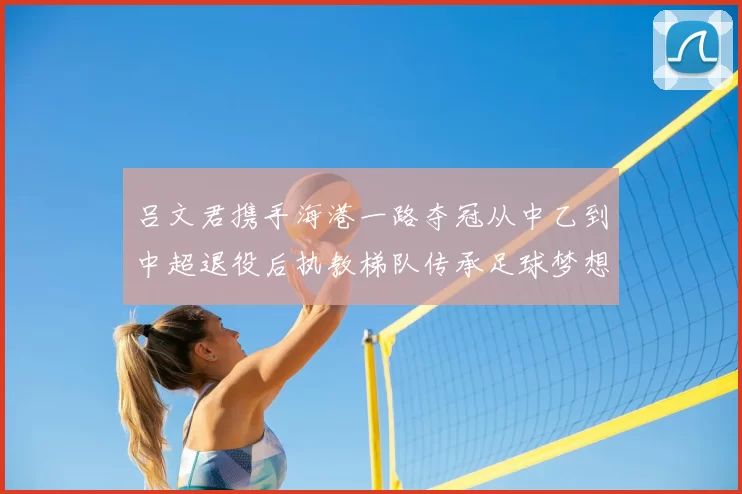 吕文君携手海港一路夺冠从中乙到中超退役后执教梯队传承足球梦想