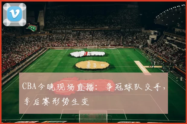 CBA今晚现场直播:争冠球队交手,季后赛形势生变