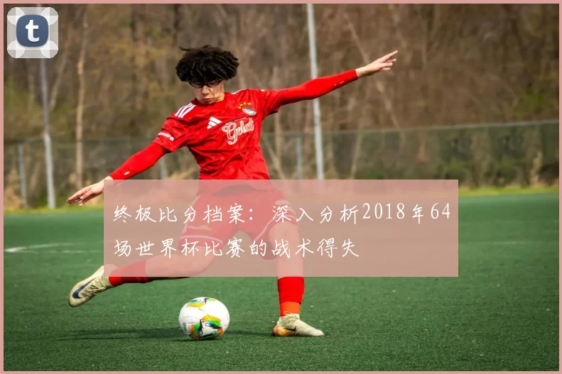 终极比分档案:深入分析2018年64场世界杯比赛的战术得失
