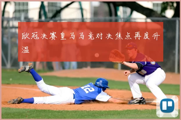欧冠决赛皇马马竞对决焦点再度升温