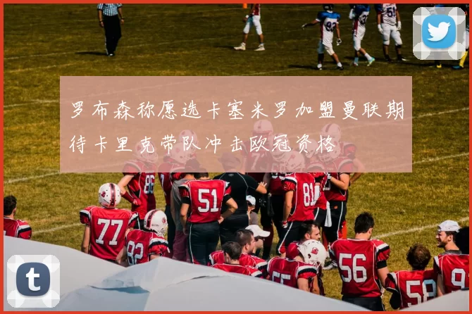 罗布森称愿选卡塞米罗加盟曼联期待卡里克带队冲击欧冠资格