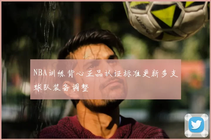 NBA训练背心正品认证标准更新多支球队装备调整
