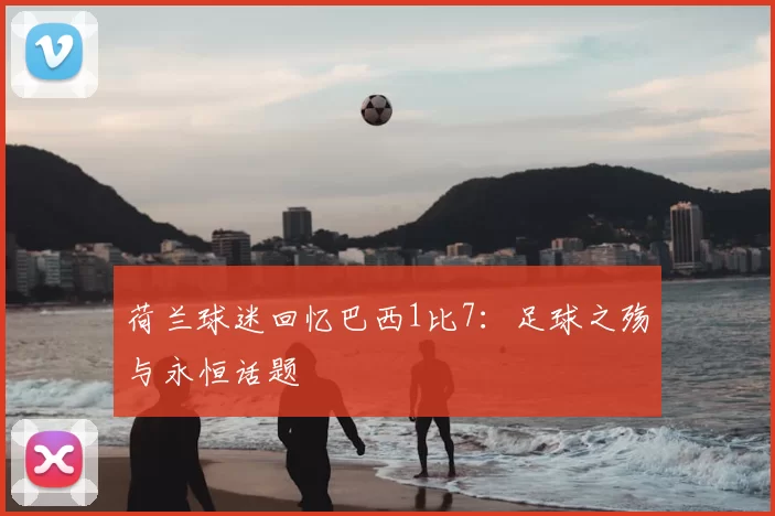 荷兰球迷回忆巴西1比7:足球之殇与永恒话题