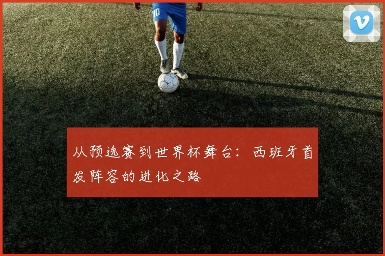 从预选赛到世界杯舞台:西班牙首发阵容的进化之路
