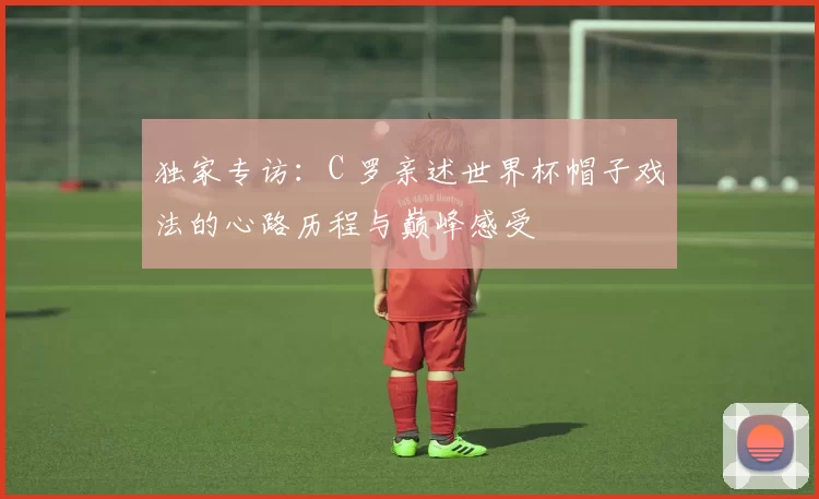 独家专访:C 罗亲述世界杯帽子戏法的心路历程与巅峰感受
