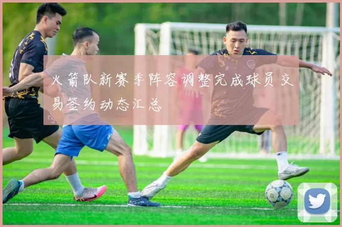 火箭队新赛季阵容调整完成球员交易签约动态汇总