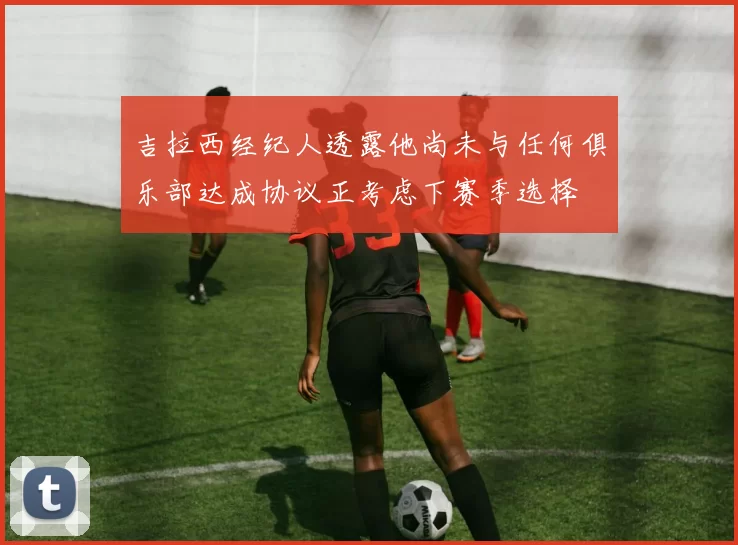吉拉西经纪人透露他尚未与任何俱乐部达成协议正考虑下赛季选择