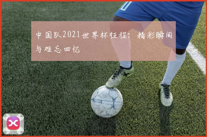 中国队2021世界杯征程：精彩瞬间与难忘回忆
