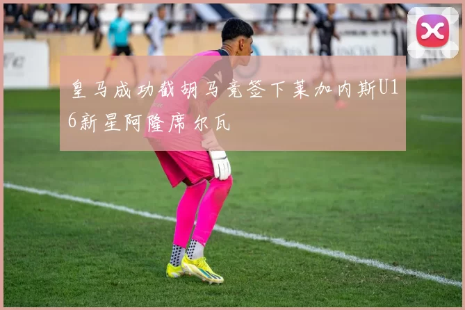 皇马成功截胡马竞签下莱加内斯U16新星阿隆席尔瓦