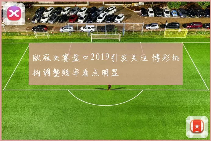 欧冠决赛盘口2019引发关注 博彩机构调整赔率看点明显