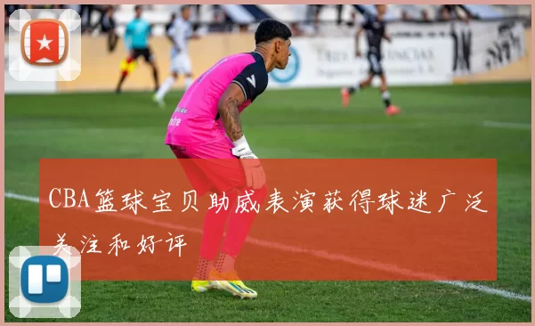 CBA篮球宝贝助威表演获得球迷广泛关注和好评