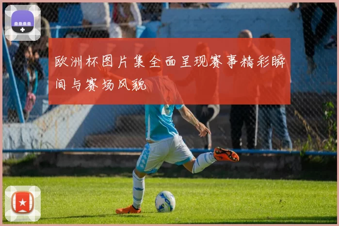 欧洲杯图片集全面呈现赛事精彩瞬间与赛场风貌